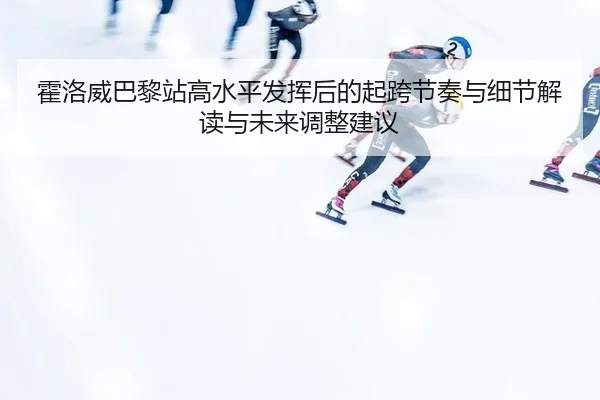 霍洛威巴黎站高水平发挥后的起跨节奏与细节解读与未来调整建议